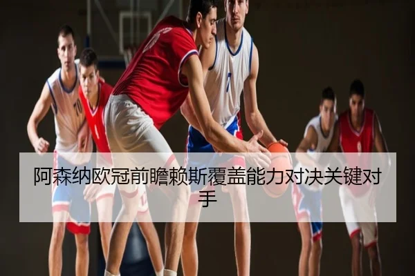 阿森纳欧冠前瞻赖斯覆盖能力对决关键对手