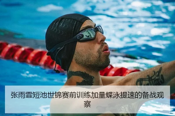 张雨霏短池世锦赛前训练加量蝶泳提速的备战观察