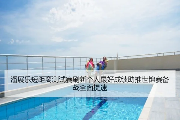 潘展乐短距离测试赛刷新个人最好成绩助推世锦赛备战全面提速