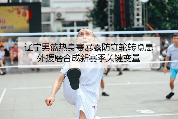辽宁男篮热身赛暴露防守轮转隐患 外援磨合成新赛季关键变量